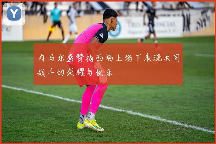 内马尔盛赞梅西场上场下表现共同战斗的荣耀与快乐