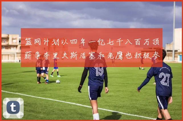 篮网计划以四年一亿七千八百万顶薪争夺里夫斯活塞和老鹰也积极参与竞标