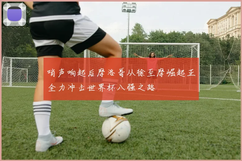 哨声响起后摩洛哥从徐至摩崛起正全力冲击世界杯八强之路