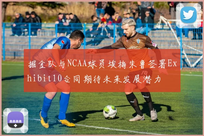 掘金队与NCAA球员埃梅朱鲁签署Exhibit10合同期待未来发展潜力