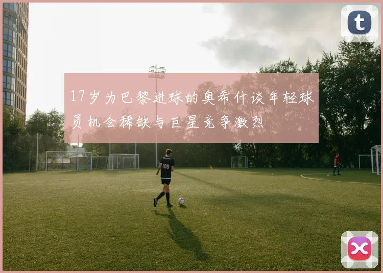 17岁为巴黎进球的奥希什谈年轻球员机会稀缺与巨星竞争激烈