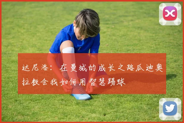 达尼洛：在曼城的成长之路瓜迪奥拉教会我如何用智慧踢球