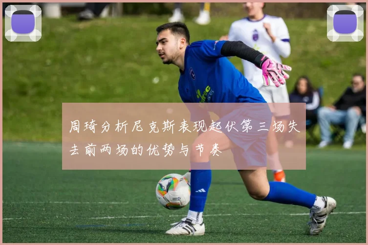 周琦分析尼克斯表现起伏第三场失去前两场的优势与节奏