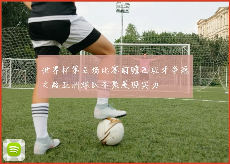 世界杯第五场比赛前瞻西班牙争冠之路亚洲球队齐聚展现实力