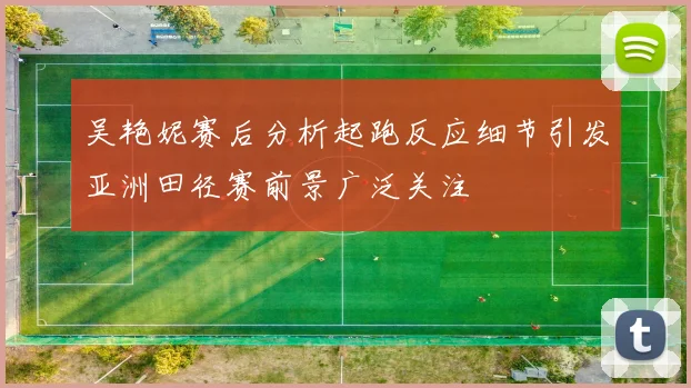 吴艳妮赛后分析起跑反应细节引发亚洲田径赛前景广泛关注