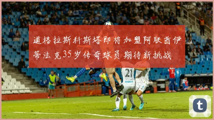 道格拉斯科斯塔即将加盟阿联酋伊蒂法克35岁传奇球员期待新挑战