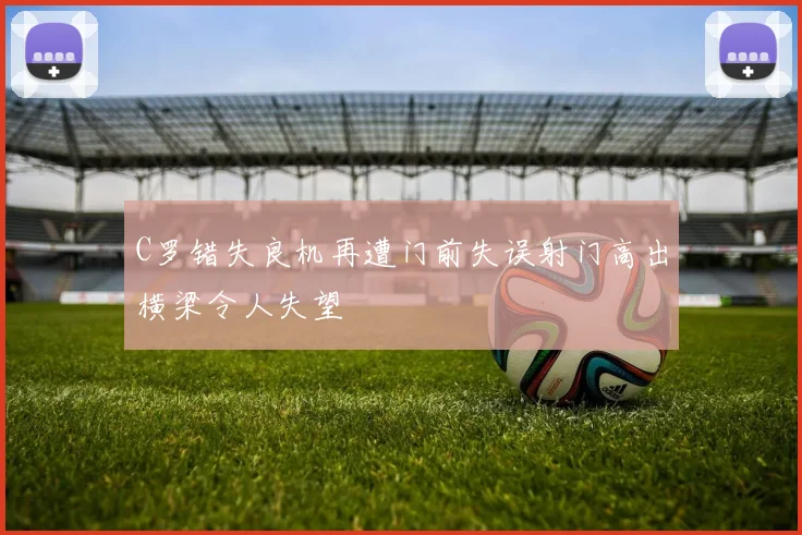 C罗错失良机再遭门前失误射门高出横梁令人失望