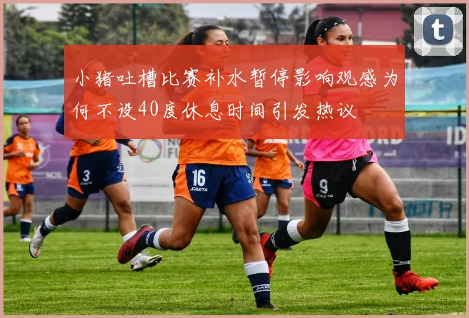 小猪吐槽比赛补水暂停影响观感为何不设40度休息时间引发热议